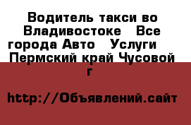 Водитель такси во Владивостоке - Все города Авто » Услуги   . Пермский край,Чусовой г.